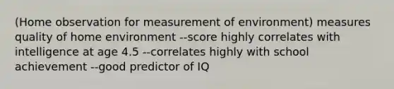 (Home observation for measurement of environment) measures quality of home environment --score highly correlates with intelligence at age 4.5 --correlates highly with school achievement --good predictor of IQ