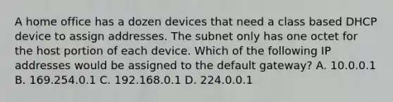 A home office has a dozen devices that need a class based DHCP device to assign addresses. The subnet only has one octet for the host portion of each device. Which of the following IP addresses would be assigned to the default gateway? A. 10.0.0.1 B. 169.254.0.1 C. 192.168.0.1 D. 224.0.0.1