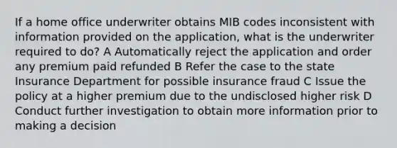 If a home office underwriter obtains MIB codes inconsistent with information provided on the application, what is the underwriter required to do? A Automatically reject the application and order any premium paid refunded B Refer the case to the state Insurance Department for possible insurance fraud C Issue the policy at a higher premium due to the undisclosed higher risk D Conduct further investigation to obtain more information prior to making a decision