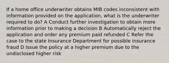 If a home office underwriter obtains MIB codes inconsistent with information provided on the application, what is the underwriter required to do? A Conduct further investigation to obtain more information prior to making a decision B Automatically reject the application and order any premium paid refunded C Refer the case to the state Insurance Department for possible insurance fraud D Issue the policy at a higher premium due to the undisclosed higher risk