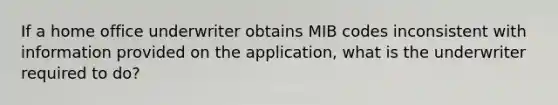 If a home office underwriter obtains MIB codes inconsistent with information provided on the application, what is the underwriter required to do?