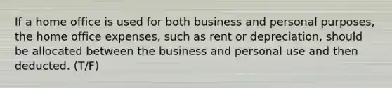 If a home office is used for both business and personal purposes, the home office expenses, such as rent or depreciation, should be allocated between the business and personal use and then deducted. (T/F)