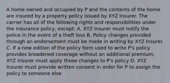 A home owned and occupied by P and the contents of the home are insured by a property policy issued by XYZ Insurer. The carrier has all of the following rights and responsibilities under the insurance policy, except: A. XYZ Insurer must notify the police in the event of a theft loss B. Policy changes provided through an endorsement must be made in writing by XYZ Insurer C. If a new edition of the policy form used to write P's policy provides broadened coverage without an additional premium, XYZ Insurer must apply those changes to P's policy D. XYZ Insurer must provide written consent in order for P to assign the policy to someone else