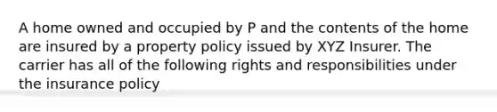 A home owned and occupied by P and the contents of the home are insured by a property policy issued by XYZ Insurer. The carrier has all of the following rights and responsibilities under the insurance policy