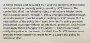 A home owned and occupied by P and the contents of the home are insured by a property policy issued by XYZ Insurer. The carrier has all of the following rights and responsibilities under the insurance policy, except: A. Policy changes provided through an endorsement must be made in writing by XYZ Insurer B. If a new edition of the policy form used to write P's policy provides broadened coverage without an additional premium, XYZ Insurer must apply those changes to P's policy C. XYZ Insurer must notify the police in the event of a theft loss D. XYZ Insurer must provide written consent in order for P to assign the policy to someone else