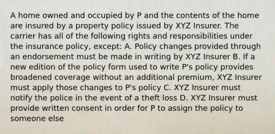 A home owned and occupied by P and the contents of the home are insured by a property policy issued by XYZ Insurer. The carrier has all of the following rights and responsibilities under the insurance policy, except: A. Policy changes provided through an endorsement must be made in writing by XYZ Insurer B. If a new edition of the policy form used to write P's policy provides broadened coverage without an additional premium, XYZ Insurer must apply those changes to P's policy C. XYZ Insurer must notify the police in the event of a theft loss D. XYZ Insurer must provide written consent in order for P to assign the policy to someone else