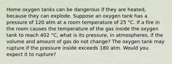 Home oxygen tanks can be dangerous if they are heated, because they can explode. Suppose an oxygen tank has a pressure of 120 atm at a room temperature of 25 °C. If a fire in the room causes the temperature of the gas inside the oxygen tank to reach 402 °C, what is its pressure, in atmospheres, if the volume and amount of gas do not change? The oxygen tank may rupture if the pressure inside exceeds 180 atm. Would you expect it to rupture?