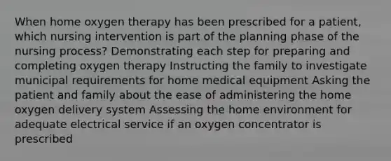 When home oxygen therapy has been prescribed for a patient, which nursing intervention is part of the planning phase of the nursing process? Demonstrating each step for preparing and completing oxygen therapy Instructing the family to investigate municipal requirements for home medical equipment Asking the patient and family about the ease of administering the home oxygen delivery system Assessing the home environment for adequate electrical service if an oxygen concentrator is prescribed