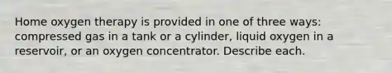 Home oxygen therapy is provided in one of three ways: compressed gas in a tank or a cylinder, liquid oxygen in a reservoir, or an oxygen concentrator. Describe each.