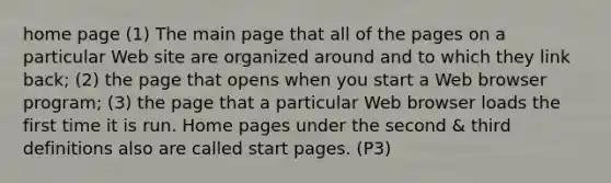 home page (1) The main page that all of the pages on a particular Web site are organized around and to which they link back; (2) the page that opens when you start a Web browser program; (3) the page that a particular Web browser loads the first time it is run. Home pages under the second & third definitions also are called start pages. (P3)