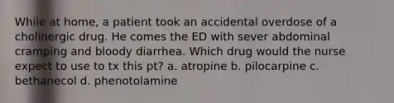 While at home, a patient took an accidental overdose of a cholinergic drug. He comes the ED with sever abdominal cramping and bloody diarrhea. Which drug would the nurse expect to use to tx this pt? a. atropine b. pilocarpine c. bethanecol d. phenotolamine