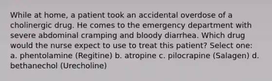 While at home, a patient took an accidental overdose of a cholinergic drug. He comes to the emergency department with severe abdominal cramping and bloody diarrhea. Which drug would the nurse expect to use to treat this patient? Select one: a. phentolamine (Regitine) b. atropine c. pilocrapine (Salagen) d. bethanechol (Urecholine)