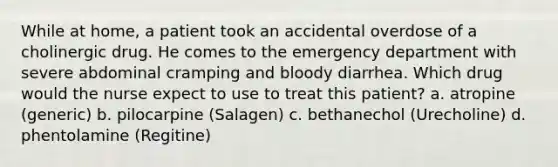 While at home, a patient took an accidental overdose of a cholinergic drug. He comes to the emergency department with severe abdominal cramping and bloody diarrhea. Which drug would the nurse expect to use to treat this patient? a. atropine (generic) b. pilocarpine (Salagen) c. bethanechol (Urecholine) d. phentolamine (Regitine)