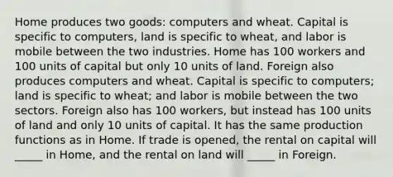 Home produces two goods: computers and wheat. Capital is specific to computers, land is specific to wheat, and labor is mobile between the two industries. Home has 100 workers and 100 units of capital but only 10 units of land. Foreign also produces computers and wheat. Capital is specific to computers; land is specific to wheat; and labor is mobile between the two sectors. Foreign also has 100 workers, but instead has 100 units of land and only 10 units of capital. It has the same production functions as in Home. If trade is opened, the rental on capital will _____ in Home, and the rental on land will _____ in Foreign.