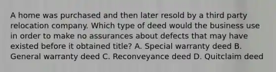 A home was purchased and then later resold by a third party relocation company. Which type of deed would the business use in order to make no assurances about defects that may have existed before it obtained title? A. Special warranty deed B. General warranty deed C. Reconveyance deed D. Quitclaim deed