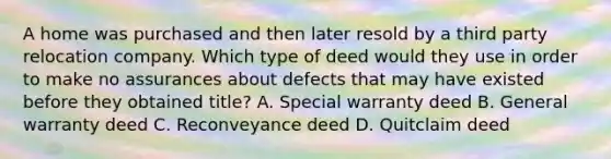 A home was purchased and then later resold by a third party relocation company. Which type of deed would they use in order to make no assurances about defects that may have existed before they obtained title? A. Special warranty deed B. General warranty deed C. Reconveyance deed D. Quitclaim deed