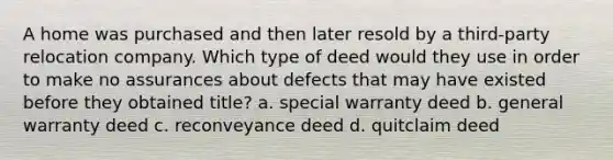 A home was purchased and then later resold by a third-party relocation company. Which type of deed would they use in order to make no assurances about defects that may have existed before they obtained title? a. special warranty deed b. general warranty deed c. reconveyance deed d. quitclaim deed