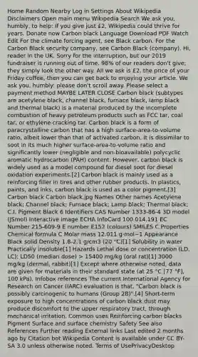 Home Random Nearby Log in Settings About Wikipedia Disclaimers Open main menu Wikipedia Search We ask you, humbly, to help: If you give just £2, Wikipedia could thrive for years. Donate now Carbon black Language Download PDF Watch Edit For the climate forcing agent, see Black carbon. For the Carbon Black security company, see Carbon Black (company). Hi, reader in the UK. Sorry for the interruption, but our 2019 fundraiser is running out of time. 98% of our readers don't give; they simply look the other way. All we ask is £2, the price of your Friday coffee, then you can get back to enjoying your article. We ask you, humbly: please don't scroll away. Please select a payment method MAYBE LATER CLOSE Carbon black (subtypes are acetylene black, channel black, furnace black, lamp black and thermal black) is a material produced by the incomplete combustion of heavy petroleum products such as FCC tar, coal tar, or ethylene cracking tar. Carbon black is a form of paracrystalline carbon that has a high surface-area-to-volume ratio, albeit lower than that of activated carbon. It is dissimilar to soot in its much higher surface-area-to-volume ratio and significantly lower (negligible and non-bioavailable) polycyclic aromatic hydrocarbon (PAH) content. However, carbon black is widely used as a model compound for diesel soot for diesel oxidation experiments.[2] Carbon black is mainly used as a reinforcing filler in tires and other rubber products. In plastics, paints, and inks, carbon black is used as a color pigment.[3] Carbon black Carbon black.jpg Names Other names Acetylene black; Channel black; Furnace black; Lamp black; Thermal black; C.I. Pigment Black 6 Identifiers CAS Number 1333-86-4 3D model (JSmol) Interactive image ECHA InfoCard 100.014.191 EC Number 215-609-9 E number E152 (colours) SMILES C Properties Chemical formula C Molar mass 12.011 g·mol−1 Appearance Black solid Density 1.8-2.1 g/cm3 (20 °C)[1] Solubility in water Practically insoluble[1] Hazards Lethal dose or concentration (LD, LC): LD50 (median dose) > 15400 mg/kg (oral rat)[1] 3000 mg/kg (dermal, rabbit)[1] Except where otherwise noted, data are given for materials in their standard state (at 25 °C [77 °F], 100 kPa). Infobox references The current International Agency for Research on Cancer (IARC) evaluation is that, "Carbon black is possibly carcinogenic to humans (Group 2B)".[4] Short-term exposure to high concentrations of carbon black dust may produce discomfort to the upper respiratory tract, through mechanical irritation. Common uses Reinforcing carbon blacks Pigment Surface and surface chemistry Safety See also References Further reading External links Last edited 2 months ago by Citation bot Wikipedia Content is available under CC BY-SA 3.0 unless otherwise noted. Terms of UsePrivacyDesktop