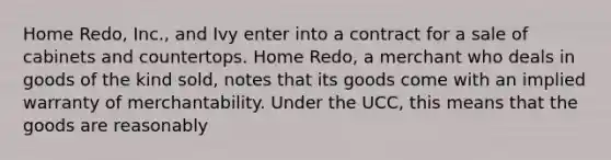 Home Redo, Inc., and Ivy enter into a contract for a sale of cabinets and countertops. Home Redo, a merchant who deals in goods of the kind sold, notes that its goods come with an implied warranty of merchantability. Under the UCC, this means that the goods are reasonably