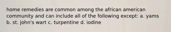 home remedies are common among the african american community and can include all of the following except: a. yams b. st. john's wart c. turpentine d. iodine