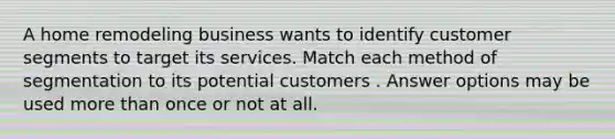 A home remodeling business wants to identify customer segments to target its services. Match each method of segmentation to its potential customers . Answer options may be used more than once or not at all.