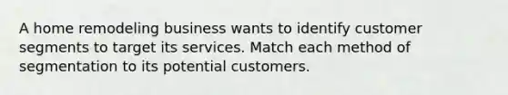 A home remodeling business wants to identify customer segments to target its services. Match each method of segmentation to its potential customers.