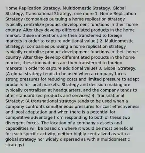 Home Replication Strategy, Multidomestic Strategy, Global Strategy, Transnational Strategy, one more 1. Home Replication Strategy (companies pursuing a home replication strategy typically centralize product development functions in their home country. After they develop differentiated products in the home market, these innovations are then transferred to foreign markets in order to capture additional value.) 2. Multidomestic Strategy: (companies pursuing a home replication strategy typically centralize product development functions in their home country. After they develop differentiated products in the home market, these innovations are then transferred to foreign markets in order to capture additional value) 3. Global Strategy: (A global strategy tends to be used when a company faces strong pressures for reducing costs and limited pressure to adapt products for local markets. Strategy and decision making are typically centralized at headquarters, and the company tends to offer standardized products and services) 4. Transnational Strategy: (A transnational strategy tends to be used when a company confronts simultaneous pressures for cost effectiveness and local adaptation and when there is a potential for competitive advantage from responding to both of these two divergent forces. The location of a company's assets and capabilities will be based on where it would be most beneficial for each specific activity, neither highly centralized as with a global strategy nor widely dispersed as with a multidomestic strategy)