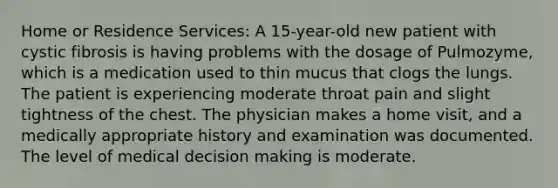 Home or Residence Services: A 15-year-old new patient with cystic fibrosis is having problems with the dosage of Pulmozyme, which is a medication used to thin mucus that clogs the lungs. The patient is experiencing moderate throat pain and slight tightness of the chest. The physician makes a home visit, and a medically appropriate history and examination was documented. The level of medical decision making is moderate.