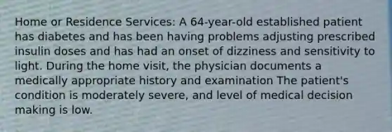 Home or Residence Services: A 64-year-old established patient has diabetes and has been having problems adjusting prescribed insulin doses and has had an onset of dizziness and sensitivity to light. During the home visit, the physician documents a medically appropriate history and examination The patient's condition is moderately severe, and level of medical decision making is low.