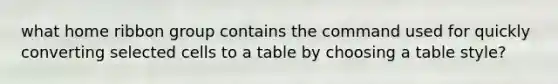 what home ribbon group contains the command used for quickly converting selected cells to a table by choosing a table style?