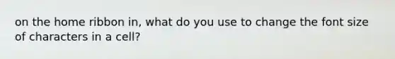 on the home ribbon in, what do you use to change the font size of characters in a cell?