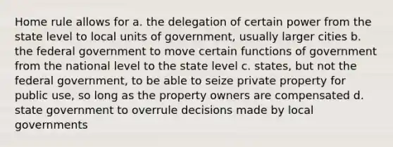 Home rule allows for a. the delegation of certain power from the state level to local units of government, usually larger cities b. the federal government to move certain functions of government from the national level to the state level c. states, but not the federal government, to be able to seize private property for public use, so long as the property owners are compensated d. state government to overrule decisions made by local governments