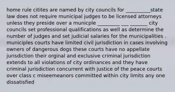 home rule citites are named by city councils for __________state law does not require municipal judges to be licensed attorneys unless they preside over a municple _________ ___ _______ city councils set professional qualifications as well as determine the number of judges and set judicial salaries for the municipalities . municiples courts have limited civil jurisdiction in cases involving owners of dangerous dogs these courts have no appellate jurisdiction their orginal and exclusive criminal jurisdiction extends to all violations of city ordinances and they have criminal jurisdiction concurrent with justice of the peace courts over class c miseemeanors committed within city limits any one dissatisfied