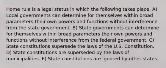 Home rule is a legal status in which the following takes place: A) Local governments can determine for themselves within broad parameters their own powers and functions without interference from the state government. B) State governments can determine for themselves within broad parameters their own powers and functions without interference from the federal government. C) State constitutions supersede the laws of the U.S. Constitution. D) State constitutions are superseded by the laws of municipalities. E) State constitutions are ignored by other states.