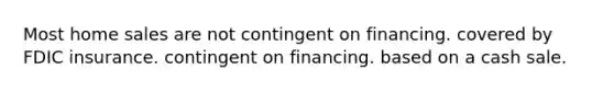 Most home sales are not contingent on financing. covered by FDIC insurance. contingent on financing. based on a cash sale.