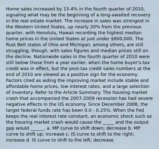 Home sales increased by 15.4% in the fourth quarter of 2010, signaling what may be the beginning of a long-awaited recovery in the real estate market. The increase in sales was strongest in the Western United States, up nearly 20% from the previous quarter, with Honolulu, Hawaii recording the highest median home prices in the United States at just under 600,000. The Rust Belt states of Ohio and Michigan, among others, are still struggling, though, with sales figures and median prices still on the decline. Nationwide sales in the fourth quarter of 2010 were still below those from a year earlier, when the home buyer's tax credit was in effect, but the post-tax credit sales numbers at the end of 2010 are viewed as a positive sign for the economy. Factors cited as aiding the improving market include stable and affordable home prices, low interest rates, and a large selection of inventory. Refer to the Article Summary. The housing market crash that accompanied the 2007-2009 recession has had severe negative effects in the US economy. Since December 2008, the target federal funds rate has been 0.0 - 0.25%. When the Fed keeps the real interest rate constant, an economic shock such as the housing market crash would cause the _____ and the output gap would ______. a. MP curve to shift down; decrease b. MP curve to shift up; increase c. IS curve to shift to the right; increase d. IS curve to shift to the left; decrease