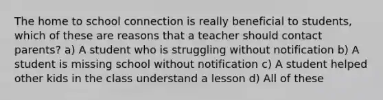 The home to school connection is really beneficial to students, which of these are reasons that a teacher should contact parents? a) A student who is struggling without notification b) A student is missing school without notification c) A student helped other kids in the class understand a lesson d) All of these