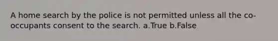 A home search by the police is not permitted unless all the co-occupants consent to the search. a.True b.False