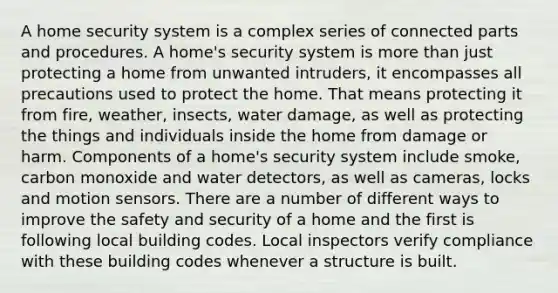 A home security system is a complex series of connected parts and procedures. A home's security system is more than just protecting a home from unwanted intruders, it encompasses all precautions used to protect the home. That means protecting it from fire, weather, insects, water damage, as well as protecting the things and individuals inside the home from damage or harm. Components of a home's security system include smoke, carbon monoxide and water detectors, as well as cameras, locks and motion sensors. There are a number of different ways to improve the safety and security of a home and the first is following local building codes. Local inspectors verify compliance with these building codes whenever a structure is built.