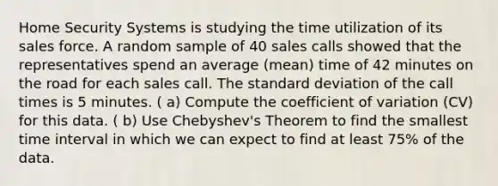 Home Security Systems is studying the time utilization of its sales force. A random sample of 40 sales calls showed that the representatives spend an average (mean) time of 42 minutes on the road for each sales call. The standard deviation of the call times is 5 minutes. ( a) Compute the coefficient of variation (CV) for this data. ( b) Use Chebyshev's Theorem to find the smallest time interval in which we can expect to find at least 75% of the data.