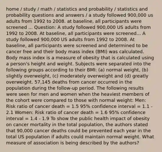 home / study / math / statistics and probability / statistics and probability questions and answers / a study followed 900,000 us adults from 1992 to 2008. at baseline, all participants were screened ... Question: A study followed 900,000 US adults from 1992 to 2008. At baseline, all participants were screened... A study followed 900,000 US adults from 1992 to 2008. At baseline, all participants were screened and determined to be cancer free and their body mass index (BMI) was calculated. Body mass index is a measure of obesity that is calculated using a person's height and weight. Subjects were separated into the following groups according to their BMI: (a) normal weight, (b) slightly overweight, (c) moderately overweight and (d) greatly overweight. 57,145 deaths from cancer occurred in the population during the follow-up period. The following results were seen for men and women when the heaviest members of the cohort were compared to those with normal weight: Men: Risk ratio of cancer death = 1.5 95% confidence interval = 1.1 - 2.1 Women: Risk ratio of cancer death = 1.6 95% confidence interval = 1.4 - 1.9 To show the public health impact of obesity on cancer mortality in the total population, the authors stated that 90,000 cancer deaths could be prevented each year in the total US population if adults could maintain normal weight. What measure of association is being described by the authors?