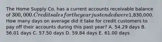 The Home Supply Co. has a current accounts receivable balance of 300,000. Credit sales for the year just ended were1,830,000. How many days on average did it take for credit customers to pay off their accounts during this past year? A. 54.29 days B. 56.01 days C. 57.50 days D. 59.84 days E. 61.00 days