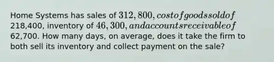 Home Systems has sales of 312,800, cost of goods sold of218,400, inventory of 46,300, and accounts receivable of62,700. How many days, on average, does it take the firm to both sell its inventory and collect payment on the sale?