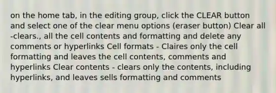 on the home tab, in the editing group, click the CLEAR button and select one of the clear menu options (eraser button) Clear all -clears., all the cell contents and formatting and delete any comments or hyperlinks Cell formats - Claires only the cell formatting and leaves the cell contents, comments and hyperlinks Clear contents - clears only the contents, including hyperlinks, and leaves sells formatting and comments