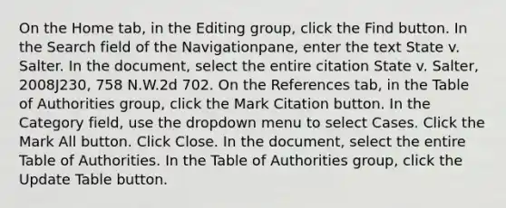 On the Home tab, in the Editing group, click the Find button. In the Search field of the Navigationpane, enter the text State v. Salter. In the document, select the entire citation State v. Salter, 2008J230, 758 N.W.2d 702. On the References tab, in the Table of Authorities group, click the Mark Citation button. In the Category field, use the dropdown menu to select Cases. Click the Mark All button. Click Close. In the document, select the entire Table of Authorities. In the Table of Authorities group, click the Update Table button.