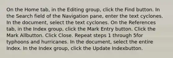 On the Home tab, in the Editing group, click the Find button. In the Search field of the Navigation pane, enter the text cyclones. In the document, select the text cyclones. On the References tab, in the Index group, click the Mark Entry button. Click the Mark Allbutton. Click Close. Repeat steps 1 through 5for typhoons and hurricanes. In the document, select the entire Index. In the Index group, click the Update Indexbutton.