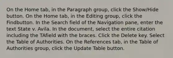 On the Home tab, in the Paragraph group, click the Show/Hide button. On the Home tab, in the Editing group, click the Findbutton. In the Search field of the Navigation pane, enter the text State v. Avila. In the document, select the entire citation including the TAfield with the braces. Click the Delete key. Select the Table of Authorities. On the References tab, in the Table of Authorities group, click the Update Table button.