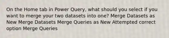 On the Home tab in Power Query, what should you select if you want to merge your two datasets into one? Merge Datasets as New Merge Datasets Merge Queries as New Attempted correct option Merge Queries