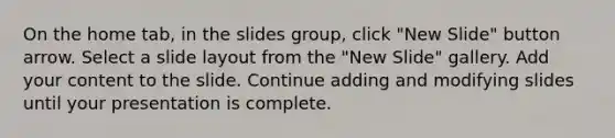 On the home tab, in the slides group, click "New Slide" button arrow. Select a slide layout from the "New Slide" gallery. Add your content to the slide. Continue adding and modifying slides until your presentation is complete.