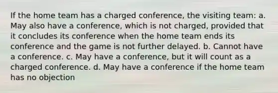 If the home team has a charged conference, the visiting team: a. May also have a conference, which is not charged, provided that it concludes its conference when the home team ends its conference and the game is not further delayed. b. Cannot have a conference. c. May have a conference, but it will count as a charged conference. d. May have a conference if the home team has no objection